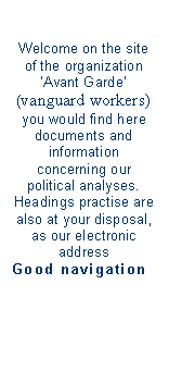 Zone de Texte: Welcome on the site of the organization Avant Garde 
(vanguard workers)
you would find here documents and information 
concerning our  political analyses. 
Headings practise are also at your disposal, as our electronic address 
Good navigation

